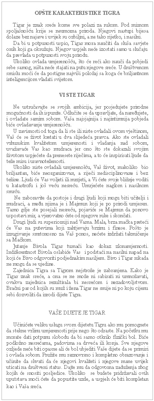Text Box: OPŠTE KARAKTERISTIKE TIGRA         Tigar je znak sreće kome sve polazi za rukom. Pod mirnom spoljašnošću krije se neumorna priroda. Njegovi nastupi bijesa dolaze bez najave i uvijek su ozbiljni, a ne tako rijetko, i nasilni.       Da bi u potpunosti uspio, Tigar mora naučiti da sluša savjete onih koji ga okružuju. Njegov uspjeh neće izostati samo u slučaju da prevlada u potpunosti svoju prirodu.       Ukoliko ovlada umjerenošću, što će reći ako nauči da pobjedi sebe samog, ništa neće stajati na putu njegove sreće. U društvenom smislu moći će da postigne najviši položaj sa koga će briljantnom inteligencijom vladati svijetom.      VI STE TIGAR         Ne ustručavajte se svojih ambicija, jer posjedujete prirodne mogućnosti da ih ispunite. Odlučite se da upravljate, da naređujete, i ovladate samim sobom. Vaša najsjajnija i najintimnija pobjeda biće ovladavanje umjerenošću.        U zavisnosti od toga da li ste ili niste ovladali ovom vještinom, Vaš će se život kretati u dva slijedeća pravca. Ako ste ovladali vrhunskim kvalitetom umjerenosti i vladanja nad sobom, uvažavaće Vas kao mudraca jer ono što ste dokazali svojim životom uspjećete da prenesete riječima, a to će inspirisati ljude da teže miru i uravnoteženosti.       Ukoliko niste ovladali umjerenošću, Vaš život, makoliko  bio briljantan, biće neorganizovan, a riječi nedisciplinovane i bez težine. Ljudi će Vas voljeti ili mrzjeti, a Vi ćete svoje bližnje voditi u katastrofu i još veću nesreću. Umrjećete naglom i nasilnom smrću.       Ne zaboravite da postoje i drugi ljudi koji mogu biti učitelji i mudraci, a među njima je i Majmun koji je po prirodi umjeren. Tamo gdje ste posejali nesreću, pojaviće se Majmun da ponovo uspostavi mir, a vjerovatno ćete od njegove ruke i skončati.       Drugi ljudi su superiorniji nad Vama. Mala, brza mačka preteći će Vas na putevima koji zahtjevaju brzinu i finese. Pošto je izrugivanje smrtonosno za Vaš ponos, nećete izdržati takmičenje sa Mačkom.       ]utanje Bivola Tigar tumači kao dokaz zlonamjernosti. Indiferentnost Bivola oslabiće Vas  i podstaći na nasilni napad na koji će Bivo odgovoriti podjednakim nasiljem. Bivo i Tigar nikada ne mogu da se ujedine.       Zajednica Tigra sa Tigrom nejstrože je zabranjena. Kako je Tigar znak sreće, a ona se ne može ni sabirati ni umnožavati, ovakva zajednica rezultirala bi nesrećom i nezadovoljstvom. Bračni par od kojih su muž i žena Tigar ne smije ni po koju cijenu sebi dozvoliti da izrodi dijete Tigra.      VAŠE DIJETE JE TIGAR         Učinićete veliku uslugu svom dijetetu Tigru ako mu pomognete da stekne vrlinu umjerenosti prije nego što odraste. Na početku mu morate dati potpunu slobodu da bi samo otkrilo fizički bol. Biće podložno nesrećama, padovima sa drveća ili konja. Sve njegove ozljede neće biti opasne ali će bol ubjediti Vaše dijete da se primiri i ovlada sobom. Pružite mu raznovrsno i kompletno obrazovanje i učinite da shvati da će njegovi kvaliteti i njegove mane uvijek uticati na društveni status. Dajte mu da odgovorna zaduženja zbog kojih će snositi posljedice. Ukoliko  se budete pridržavali ovih uputstava moći ćete da popustite uzde, a uspjeh će biti kompletan kao i Vaša sreća.  